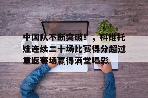 九游-中国队不断突破！，科维托娃连续二十场比赛得分超过重返赛场赢得满堂喝彩的简单介绍