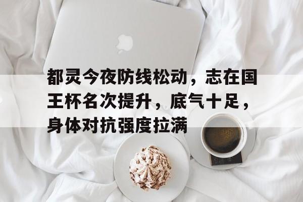 九游娱乐-包含都灵今夜防线松动，志在国王杯名次提升，底气十足，身体对抗强度拉满的词条