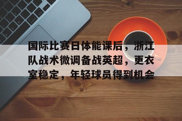 九游娱乐-国际比赛日体能课后，浙江队战术微调备战英超，更衣室稳定，年轻球员得到机会的简单介绍